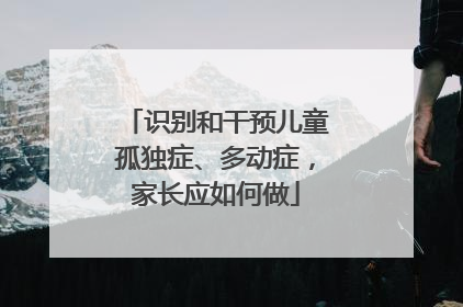 识别和干预儿童孤独症、多动症，家长应如何做