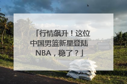 行情飙升！这位中国男篮新星登陆NBA，稳了？