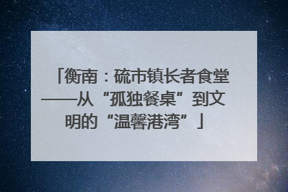 衡南：硫市镇长者食堂——从“孤独餐桌”到文明的“温馨港湾”