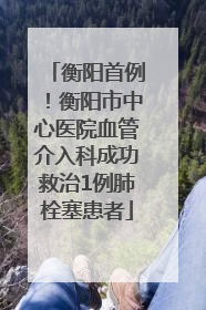 衡阳首例！衡阳市中心医院血管介入科成功救治1例肺栓塞患者