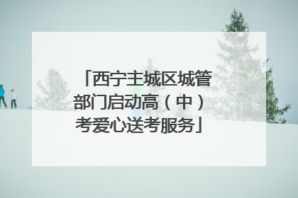 西宁主城区城管部门启动高（中）考爱心送考服务