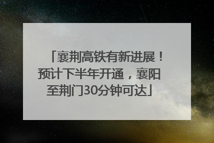 襄荆高铁有新进展！预计下半年开通，襄阳至荆门30分钟可达