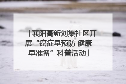 襄阳高新刘集社区开展“癌症早预防 健康早准备”科普活动