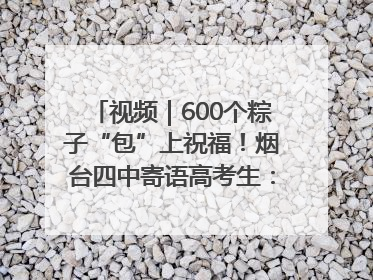 视频｜600个粽子“包”上祝福！烟台四中寄语高考生：一举高“粽”