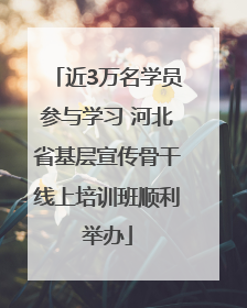 近3万名学员参与学习 河北省基层宣传骨干线上培训班顺利举办