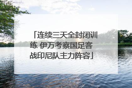 连续三天全封闭训练 伊万考察国足客战印尼队主力阵容