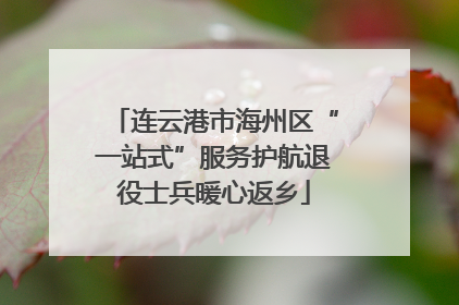 连云港市海州区“一站式”服务护航退役士兵暖心返乡