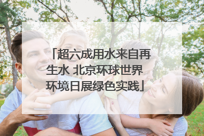 超六成用水来自再生水 北京环球世界环境日展绿色实践