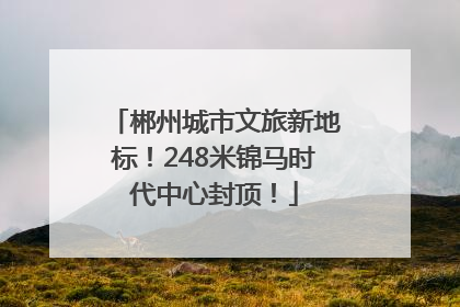 郴州城市文旅新地标！248米锦马时代中心封顶！
