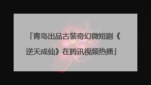 青岛出品古装奇幻微短剧《逆天成仙》在腾讯视频热播
