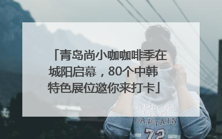 青岛尚小咖咖啡季在城阳启幕，80个中韩特色展位邀你来打卡