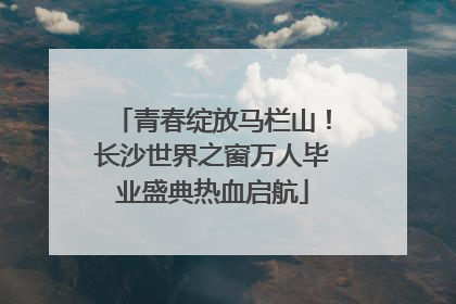 青春绽放马栏山！长沙世界之窗万人毕业盛典热血启航