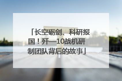 长空砺剑、科研报国！歼—10战机研制团队背后的故事