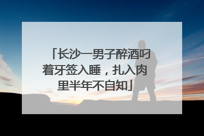 长沙一男子醉酒叼着牙签入睡，扎入肉里半年不自知