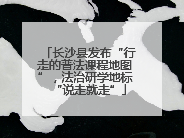 长沙县发布“行走的普法课程地图”，法治研学地标“说走就走”