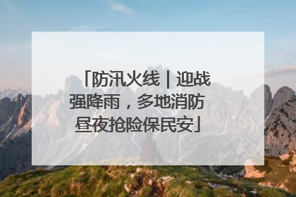 防汛火线｜迎战强降雨，多地消防昼夜抢险保民安