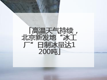高温天气持续，北京新发地“冰工厂”日制冰量达1200吨