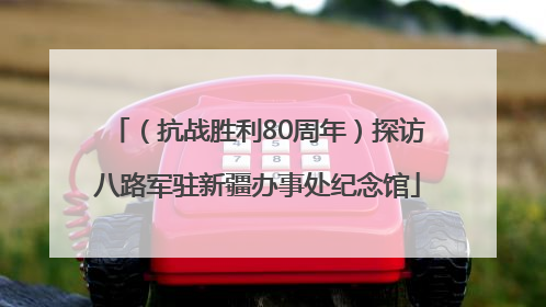 （抗战胜利80周年）探访八路军驻新疆办事处纪念馆