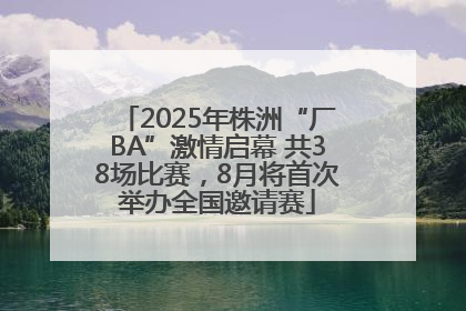 2025年株洲“厂BA”激情启幕 共38场比赛，8月将首次举办全国邀请赛
