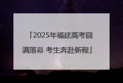 2025年福建高考圆满落幕 考生奔赴新程