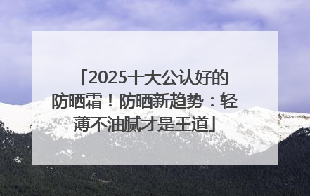 2025十大公认好的防晒霜！防晒新趋势：轻薄不油腻才是王道