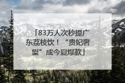 83万人次秒提广东荔枝饮！“贵妃奢望”成今夏爆款