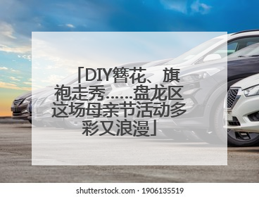 DIY簪花、旗袍走秀……盘龙区这场母亲节活动多彩又浪漫