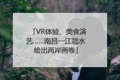VR体验、美食演艺……南昌一江赣水绘出两岸画卷
